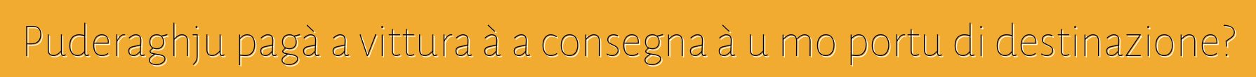 Puderaghju pagà a vittura à a consegna à u mo portu di destinazione?