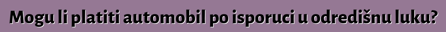 Mogu li platiti automobil po isporuci u odredišnu luku?