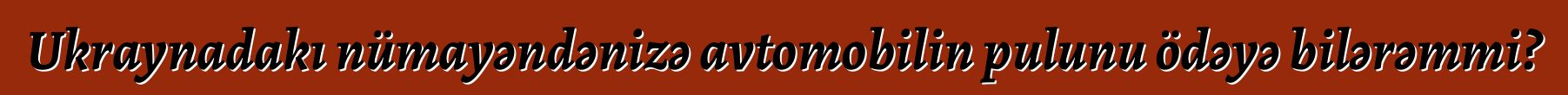 Ukraynadakı nümayəndənizə avtomobilin pulunu ödəyə bilərəmmi?