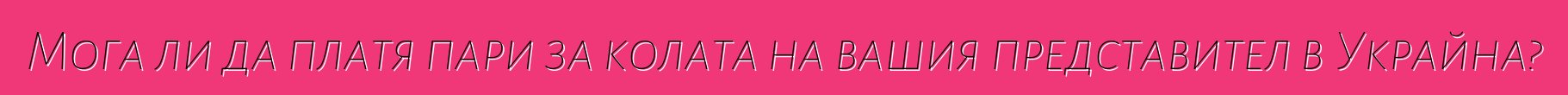 Мога ли да платя пари за колата на вашия представител в Украйна?