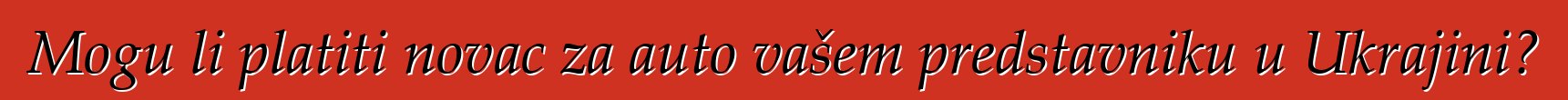Mogu li platiti novac za auto vašem predstavniku u Ukrajini?