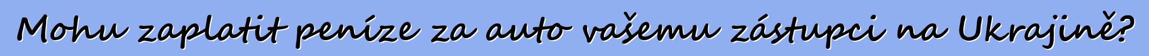 Mohu zaplatit peníze za auto vašemu zástupci na Ukrajině?