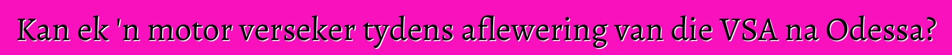Kan ek 'n motor verseker tydens aflewering van die VSA na Odessa?