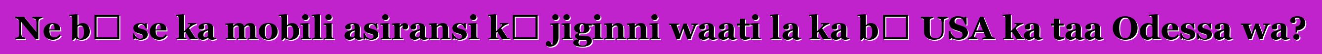 Ne bɛ se ka mobili asiransi kɛ jiginni waati la ka bɔ USA ka taa Odessa wa?