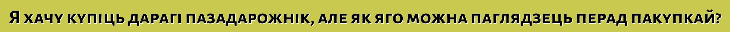 Я хачу купіць дарагі пазадарожнік, але як яго можна паглядзець перад пакупкай?
