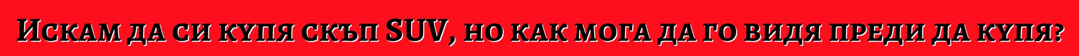 Искам да си купя скъп SUV, но как мога да го видя преди да купя?