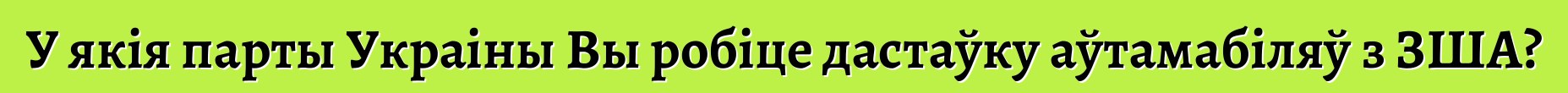 У якія парты Украіны Вы робіце дастаўку аўтамабіляў з ЗША?