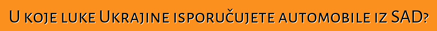 U koje luke Ukrajine isporučujete automobile iz SAD?