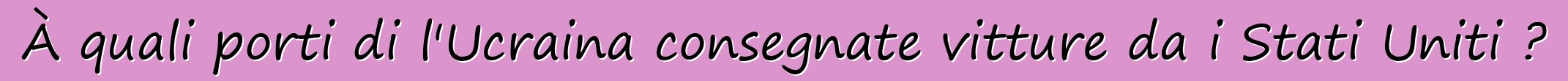 À quali porti di l'Ucraina consegnate vitture da i Stati Uniti ?