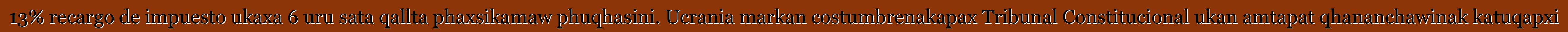 13% recargo de impuesto ukaxa 6 uru sata qallta phaxsikamaw phuqhasini. Ucrania markan costumbrenakapax Tribunal Constitucional ukan amtapat qhananchawinak katuqapxi