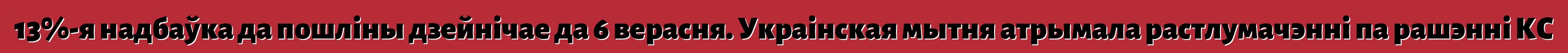 13%-я надбаўка да пошліны дзейнічае да 6 верасня. Украінская мытня атрымала растлумачэнні па рашэнні КС
