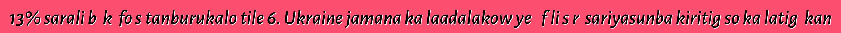 13% sarali bɛ kɛ fo sɛtanburukalo tile 6. Ukraine jamana ka laadalakow ye ɲɛfɔli sɔrɔ sariyasunba kiritigɛso ka latigɛ kan
