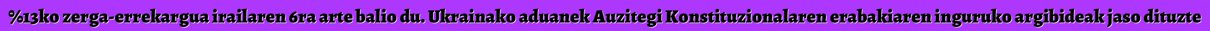 %13ko zerga-errekargua irailaren 6ra arte balio du. Ukrainako aduanek Auzitegi Konstituzionalaren erabakiaren inguruko argibideak jaso dituzte