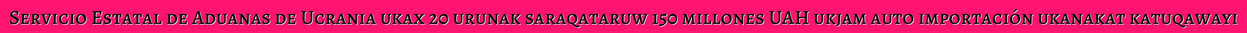 Servicio Estatal de Aduanas de Ucrania ukax 20 urunak saraqataruw 150 millones UAH ukjam auto importación ukanakat katuqawayi