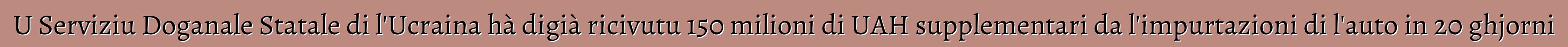 U Serviziu Doganale Statale di l'Ucraina hà digià ricivutu 150 milioni di UAH supplementari da l'impurtazioni di l'auto in 20 ghjorni