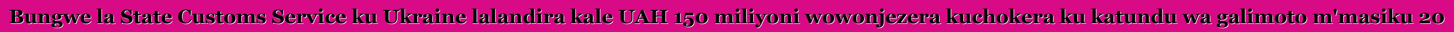 Bungwe la State Customs Service ku Ukraine lalandira kale UAH 150 miliyoni wowonjezera kuchokera ku katundu wa galimoto m'masiku 20