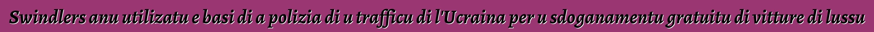Swindlers anu utilizatu e basi di a polizia di u trafficu di l'Ucraina per u sdoganamentu gratuitu di vitture di lussu