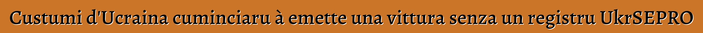 Custumi d'Ucraina cuminciaru à emette una vittura senza un registru UkrSEPRO