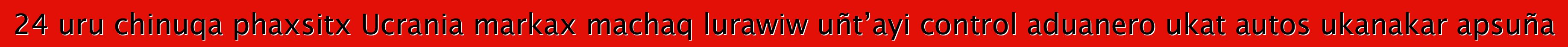 24 uru chinuqa phaxsitx Ucrania markax machaq lurawiw uñt’ayi control aduanero ukat autos ukanakar apsuña