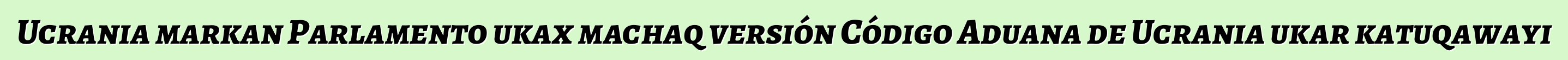 Ucrania markan Parlamento ukax machaq versión Código Aduana de Ucrania ukar katuqawayi