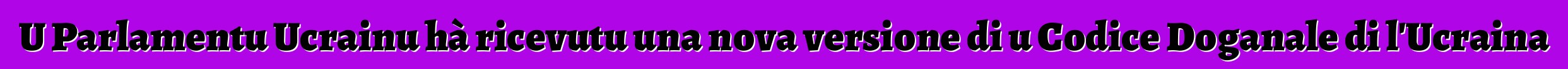 U Parlamentu Ucrainu hà ricevutu una nova versione di u Codice Doganale di l'Ucraina