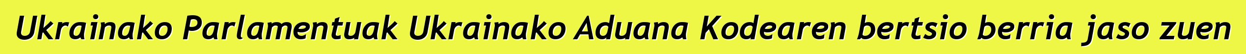 Ukrainako Parlamentuak Ukrainako Aduana Kodearen bertsio berria jaso zuen