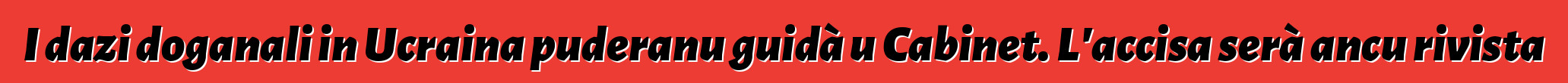I dazi doganali in Ucraina puderanu guidà u Cabinet. L'accisa serà ancu rivista
