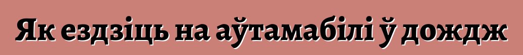 Як ездзіць на аўтамабілі ў дождж