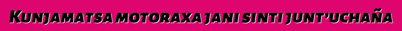 Kunjamatsa motoraxa jani sinti junt’uchaña