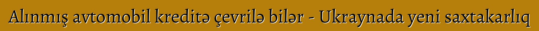 Alınmış avtomobil kreditə çevrilə bilər - Ukraynada yeni saxtakarlıq
