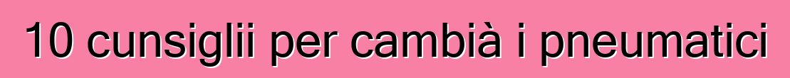 10 cunsiglii per cambià i pneumatici