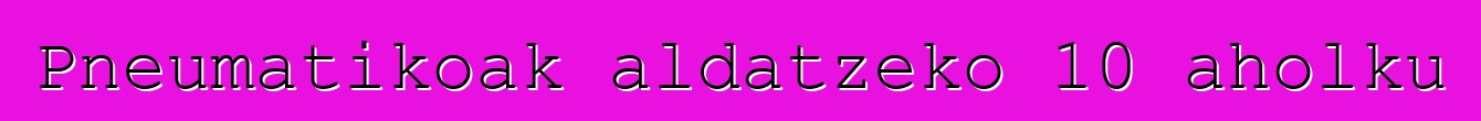 Pneumatikoak aldatzeko 10 aholku