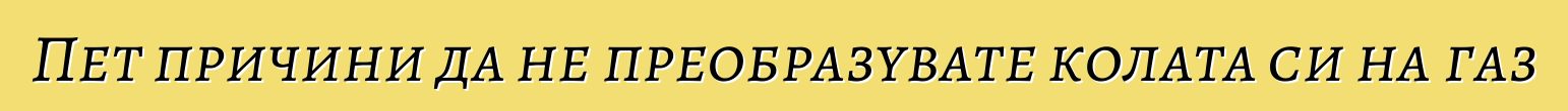 Пет причини да не преобразувате колата си на газ