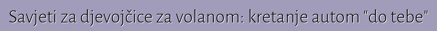 Savjeti za djevojčice za volanom: kretanje autom "do tebe"