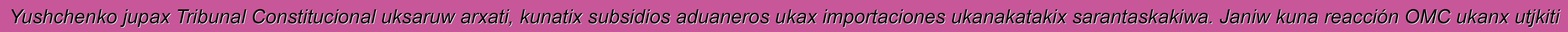 Yushchenko jupax Tribunal Constitucional uksaruw arxati, kunatix subsidios aduaneros ukax importaciones ukanakatakix sarantaskakiwa. Janiw kuna reacción OMC ukanx utjkiti