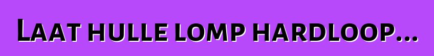 Laat hulle lomp hardloop...