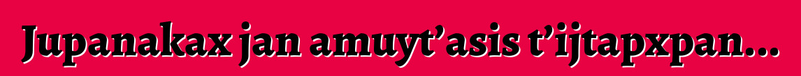 Jupanakax jan amuyt’asis t’ijtapxpan...