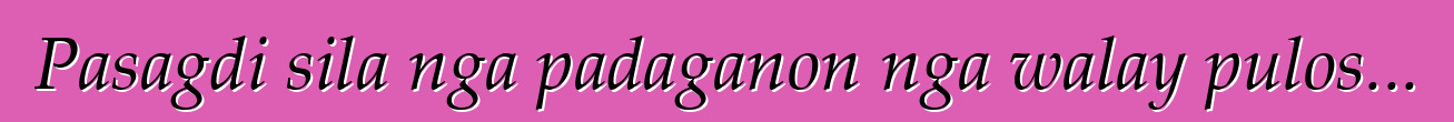 Pasagdi sila nga padaganon nga walay pulos...