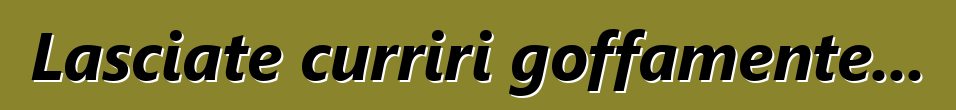 Lasciate curriri goffamente...
