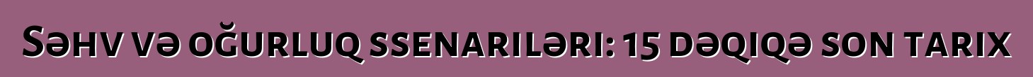 Səhv və oğurluq ssenariləri: 15 dəqiqə son tarix