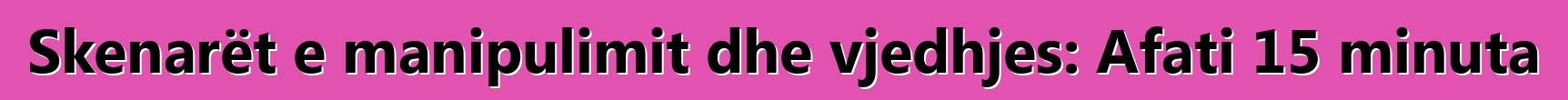 Skenarët e manipulimit dhe vjedhjes: Afati 15 minuta