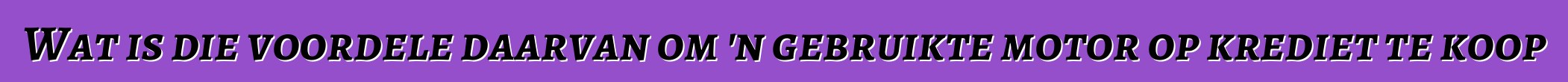 Wat is die voordele daarvan om 'n gebruikte motor op krediet te koop