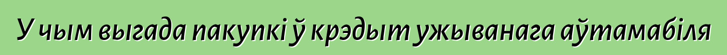 У чым выгада пакупкі ў крэдыт ужыванага аўтамабіля