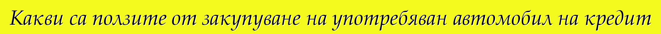Какви са ползите от закупуване на употребяван автомобил на кредит