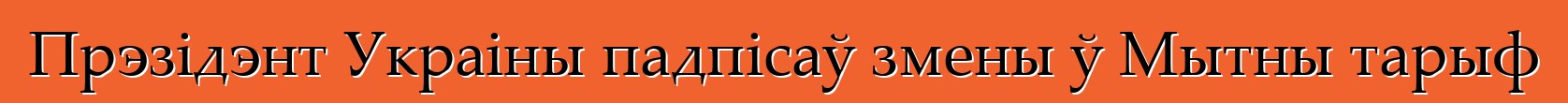 Прэзідэнт Украіны падпісаў змены ў Мытны тарыф