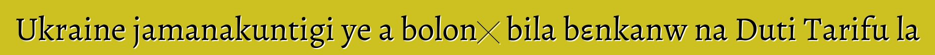 Ukraine jamanakuntigi ye a bolonɔ bila bεnkanw na Duti Tarifu la