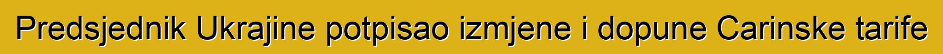 Predsjednik Ukrajine potpisao izmjene i dopune Carinske tarife