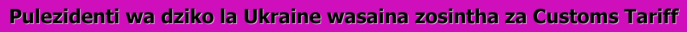 Pulezidenti wa dziko la Ukraine wasaina zosintha za Customs Tariff