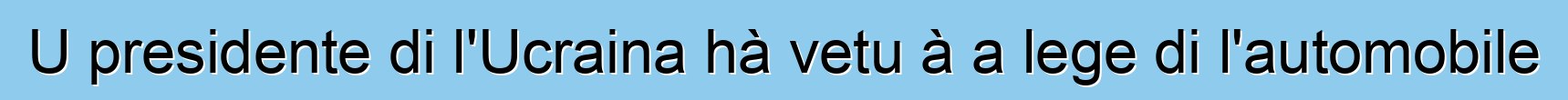 U presidente di l'Ucraina hà vetu à a lege di l'automobile