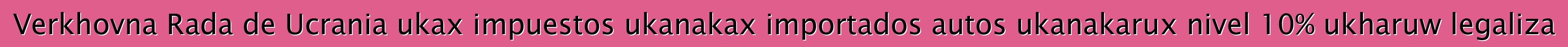 Verkhovna Rada de Ucrania ukax impuestos ukanakax importados autos ukanakarux nivel 10% ukharuw legaliza